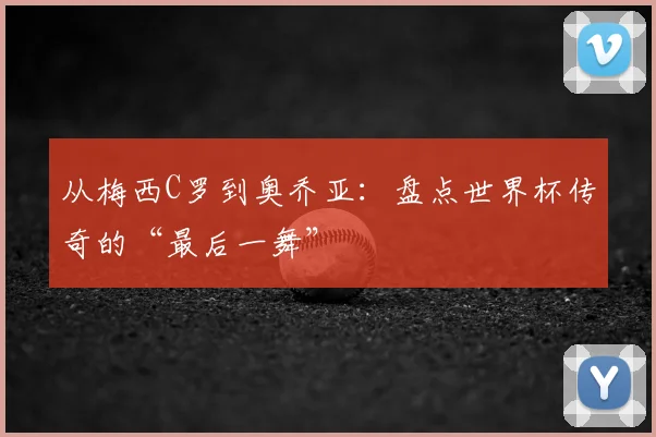 从梅西C罗到奥乔亚：盘点世界杯传奇的“最后一舞”