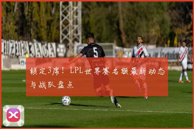 锁定3席！LPL世界赛名额最新动态与战队盘点