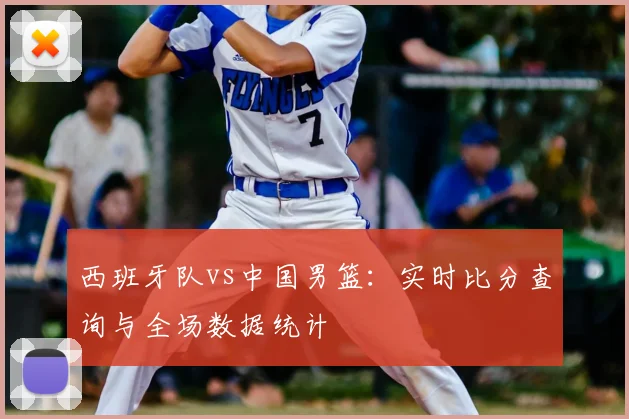 西班牙队vs中国男篮：实时比分查询与全场数据统计