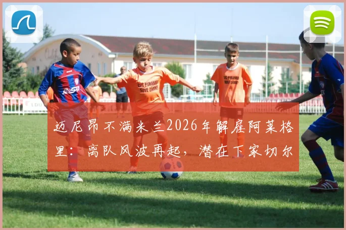 迈尼昂不满米兰2026年解雇阿莱格里：离队风波再起，潜在下家切尔西巴黎谁将接盘？