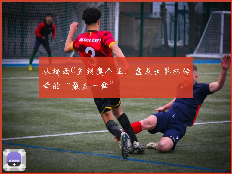 从梅西C罗到奥乔亚:盘点世界杯传奇的“最后一舞”