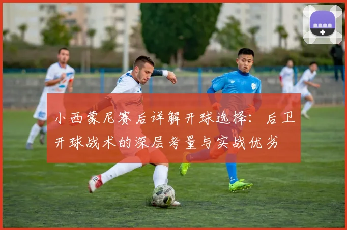 小西蒙尼赛后详解开球选择:后卫开球战术的深层考量与实战优劣