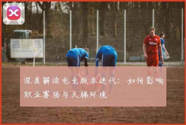 深度解读电竞版本迭代：如何影响职业赛场与天梯环境