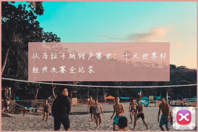 从马拉卡纳到卢赛尔:十大世界杯经典决赛全记录