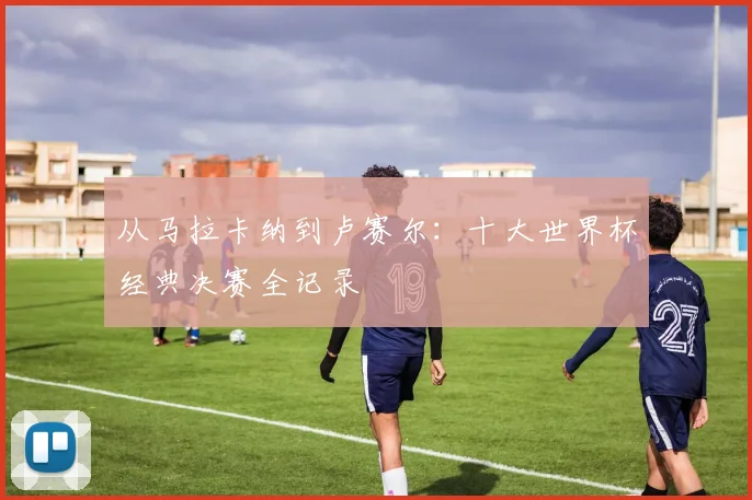 从马拉卡纳到卢赛尔:十大世界杯经典决赛全记录