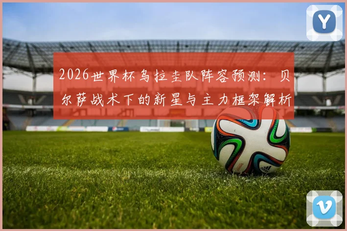 2026世界杯乌拉圭队阵容预测：贝尔萨战术下的新星与主力框架解析