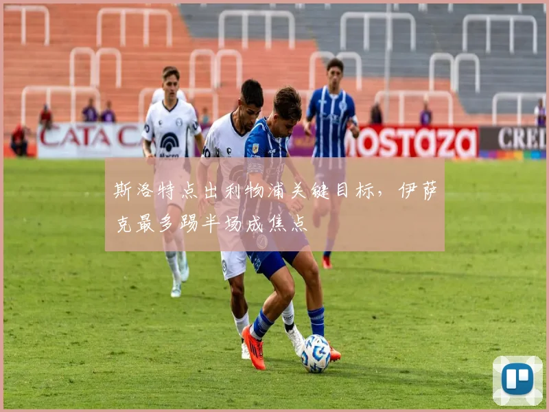 斯洛特点出利物浦关键目标，伊萨克最多踢半场成焦点