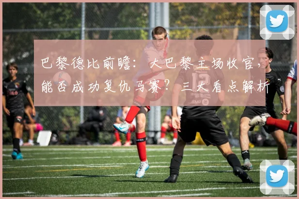 巴黎德比前瞻：大巴黎主场收官，能否成功复仇马赛？三大看点解析